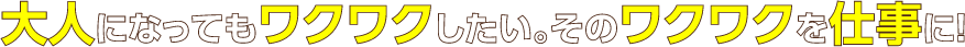 大人になってもワクワクしたい。そのワクワクを仕事に！