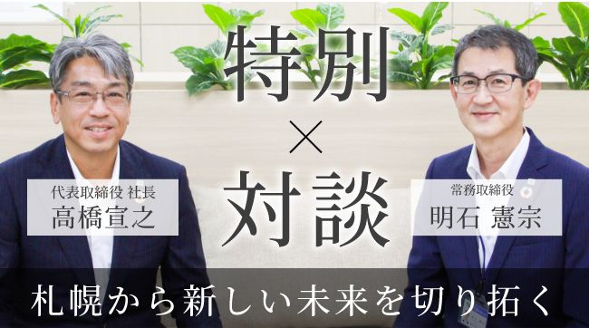 代表取締役 社長 高橋宣之 × 執行役員札幌支社長 明石憲宗 特別対談 width=