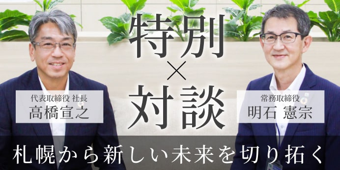 代表取締役 社 長 高橋宣之 × 執行役員札幌支社長 明石憲宗 特別対談
